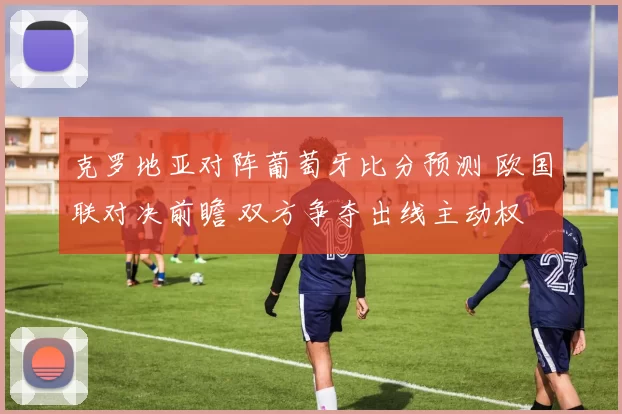 克罗地亚对阵葡萄牙比分预测 欧国联对决前瞻 双方争夺出线主动权