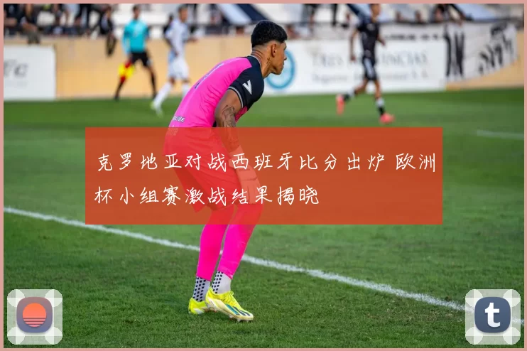 克罗地亚对战西班牙比分出炉 欧洲杯小组赛激战结果揭晓