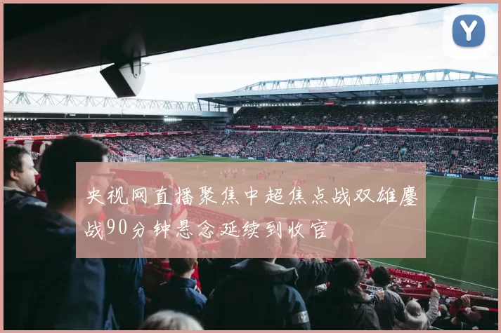 央视网直播聚焦中超焦点战双雄鏖战90分钟悬念延续到收官