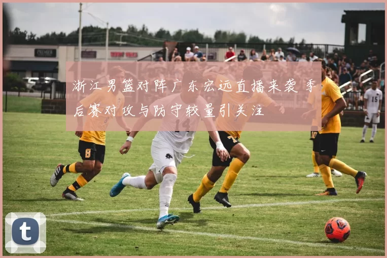 浙江男篮对阵广东宏远直播来袭 季后赛对攻与防守较量引关注