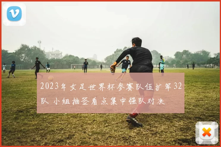 2023年女足世界杯参赛队伍扩军32队 小组抽签看点集中强队对决