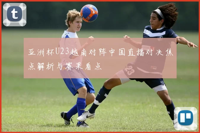 亚洲杯U23越南对阵中国直播对决焦点解析与赛果看点