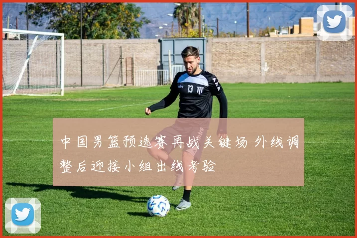 中国男篮预选赛再战关键场 外线调整后迎接小组出线考验