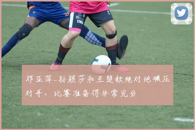 邓亚萍_孙颖莎和王楚钦绝对地碾压对手，比赛准备得非常充分