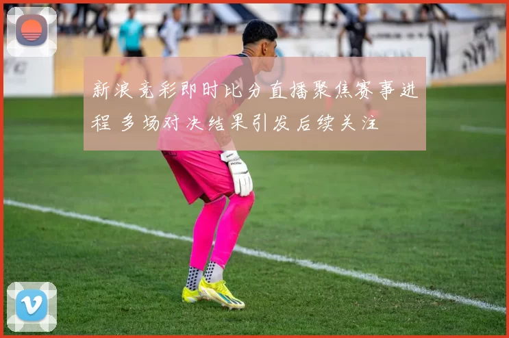 新浪竞彩即时比分直播聚焦赛事进程 多场对决结果引发后续关注