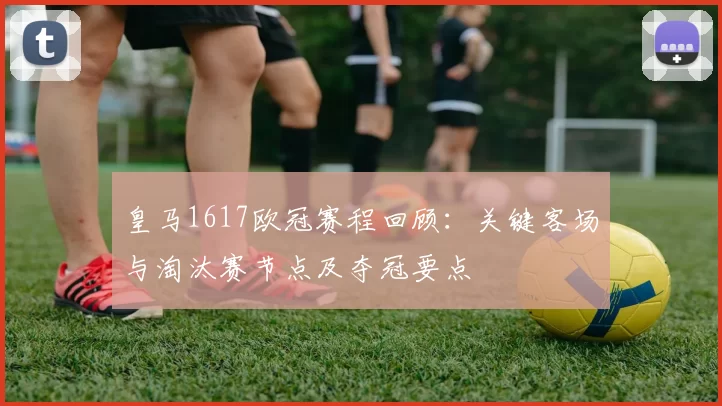 皇马1617欧冠赛程回顾:关键客场与淘汰赛节点及夺冠要点