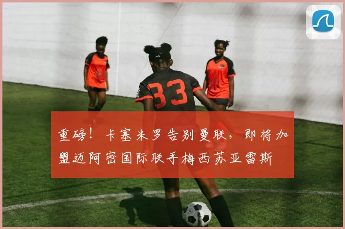 重磅!卡塞米罗告别曼联,即将加盟迈阿密国际联手梅西苏亚雷斯
