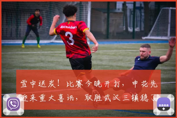 雪中送炭!比赛今晚开打,申花先迎来重大喜讯,取胜武汉三镇稳了_李可_中场_攻防