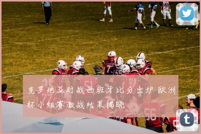 克罗地亚对战西班牙比分出炉 欧洲杯小组赛激战结果揭晓