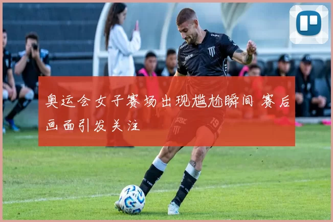 奥运会女子赛场出现尴尬瞬间 赛后画面引发关注