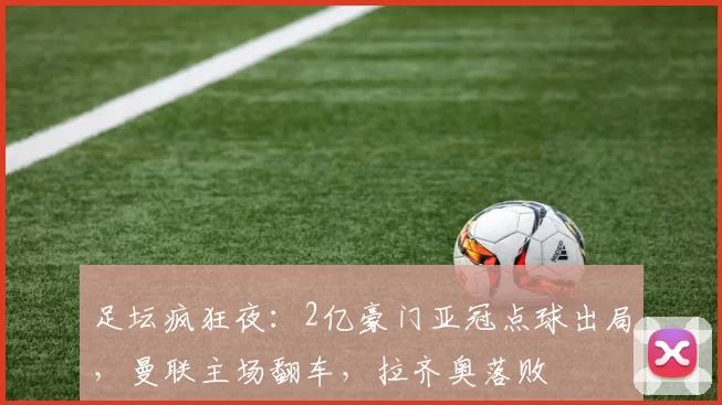 足坛疯狂夜：2亿豪门亚冠点球出局，曼联主场翻车，拉齐奥落败
