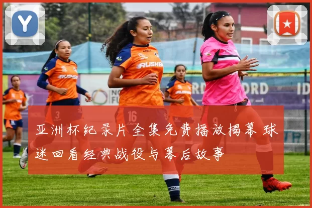 亚洲杯纪录片全集免费播放揭幕 球迷回看经典战役与幕后故事