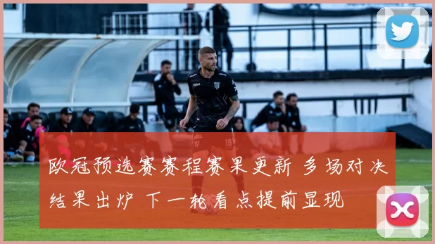 欧冠预选赛赛程赛果更新 多场对决结果出炉 下一轮看点提前显现