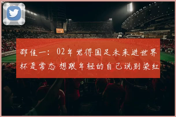 邵佳一：02年觉得国足未来进世界杯是常态 想跟年轻的自己说别染红