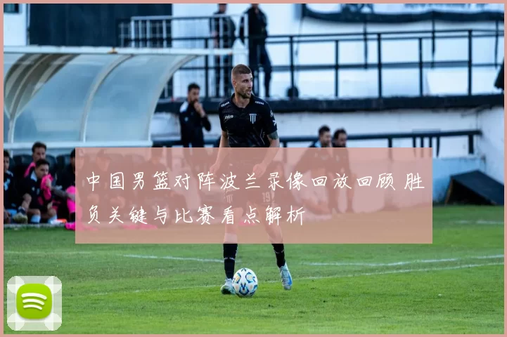 中国男篮对阵波兰录像回放回顾 胜负关键与比赛看点解析