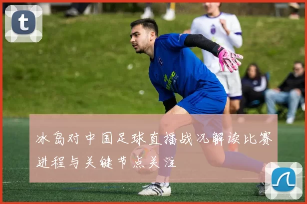冰岛对中国足球直播战况解读比赛进程与关键节点关注