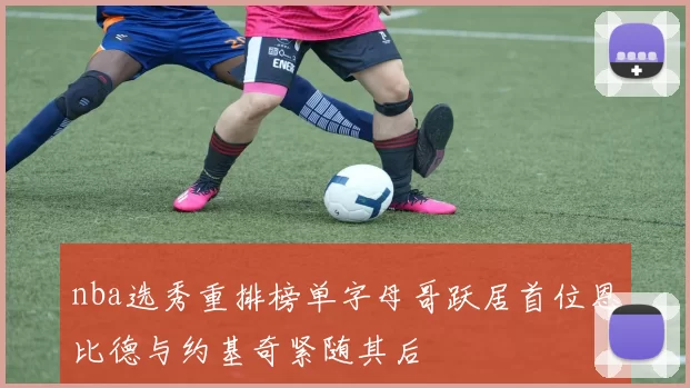 nba选秀重排榜单字母哥跃居首位恩比德与约基奇紧随其后