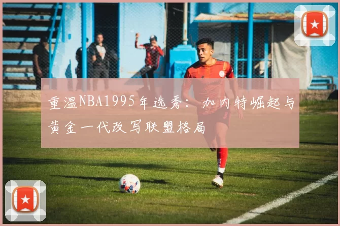 重温NBA1995年选秀：加内特崛起与黄金一代改写联盟格局