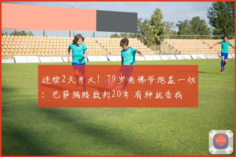 连续2天开大！79岁老佛爷炮轰一切：巴萨贿赂裁判20年 有种就告我