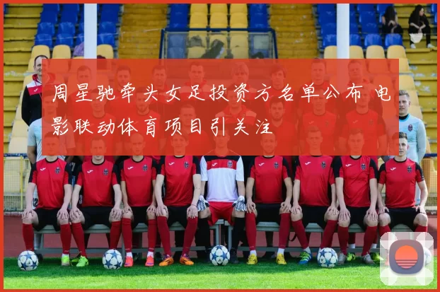 周星驰牵头女足投资方名单公布 电影联动体育项目引关注