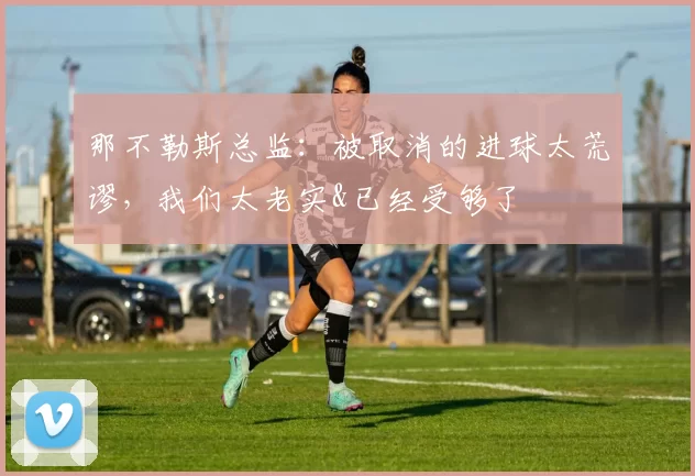 那不勒斯总监：被取消的进球太荒谬，我们太老实&已经受够了