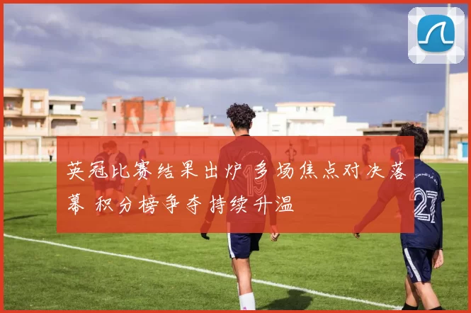 英冠比赛结果出炉 多场焦点对决落幕 积分榜争夺持续升温