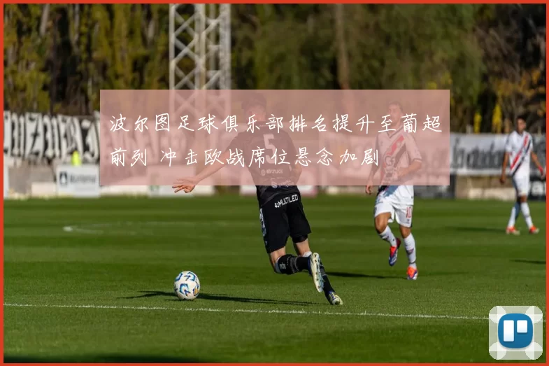 波尔图足球俱乐部排名提升至葡超前列 冲击欧战席位悬念加剧