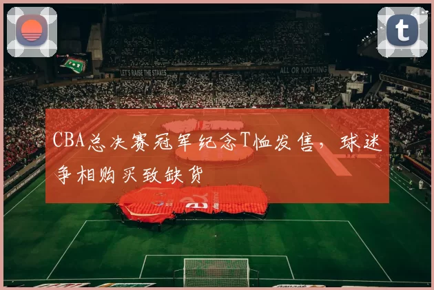 CBA总决赛冠军纪念T恤发售,球迷争相购买致缺货