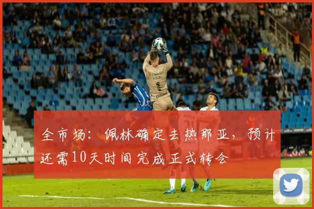 全市场：佩林确定去热那亚，预计还需10天时间完成正式转会