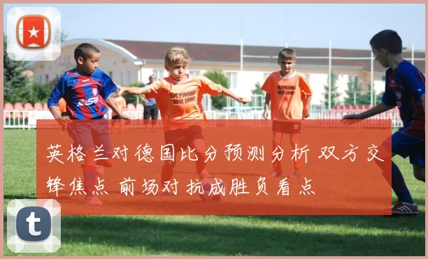 英格兰对德国比分预测分析 双方交锋焦点 前场对抗成胜负看点
