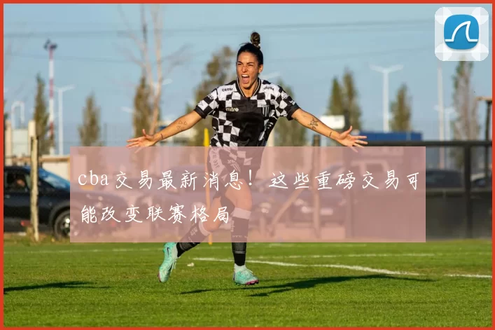cba交易最新消息!这些重磅交易可能改变联赛格局