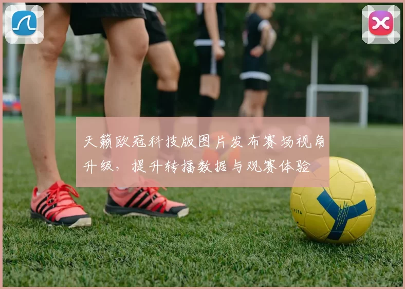 天籁欧冠科技版图片发布赛场视角升级，提升转播数据与观赛体验
