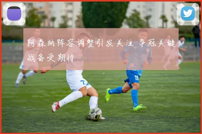 阿森纳阵容调整引发关注 争冠关键战备受期待