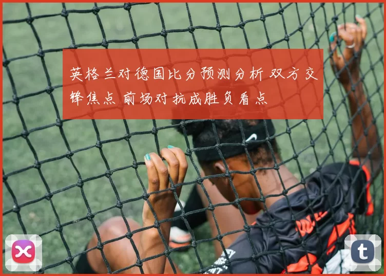 英格兰对德国比分预测分析 双方交锋焦点 前场对抗成胜负看点