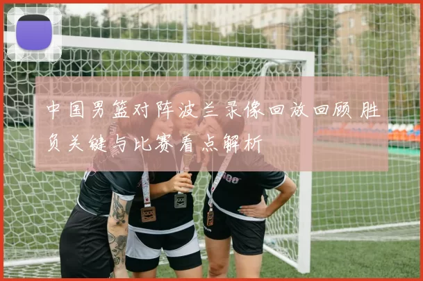 中国男篮对阵波兰录像回放回顾 胜负关键与比赛看点解析