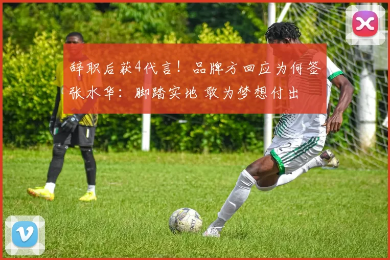 辞职后获4代言！品牌方回应为何签张水华：脚踏实地 敢为梦想付出