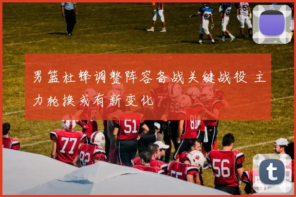 男篮杜锋调整阵容备战关键战役 主力轮换或有新变化