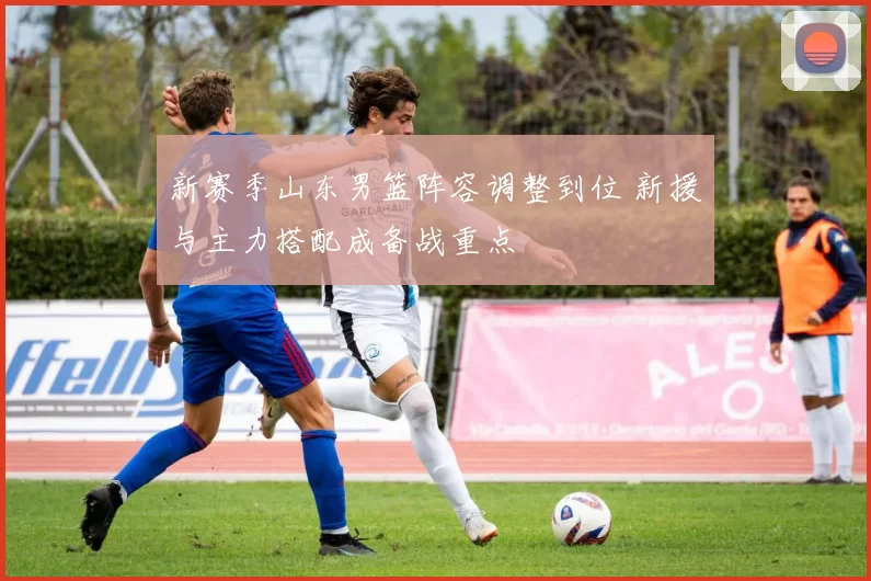 新赛季山东男篮阵容调整到位 新援与主力搭配成备战重点