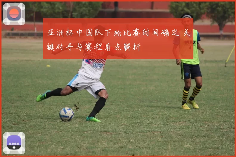 亚洲杯中国队下轮比赛时间确定 关键对手与赛程看点解析