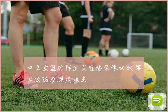 中国女篮对阵法国直播录像回放 赛后攻防表现成焦点