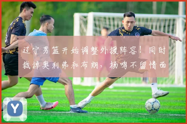 辽宁男篮开始调整外援阵容！同时裁掉奥利弗和布朗，杨鸣不留情面