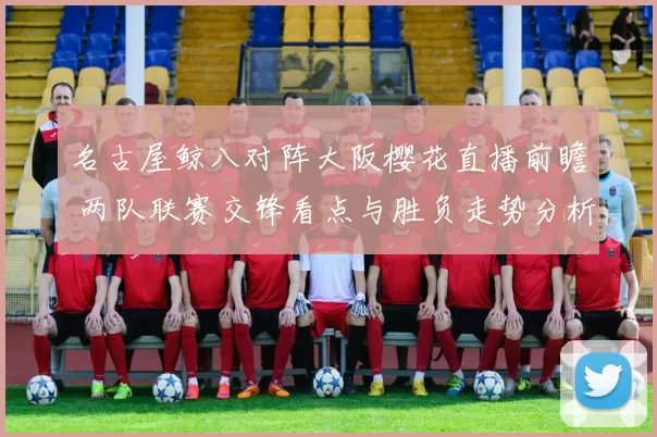 名古屋鲸八对阵大阪樱花直播前瞻 两队联赛交锋看点与胜负走势分析