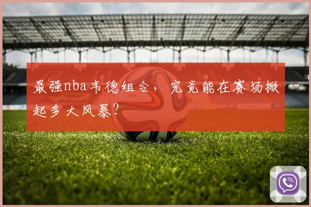 最强nba韦德组合,究竟能在赛场掀起多大风暴?