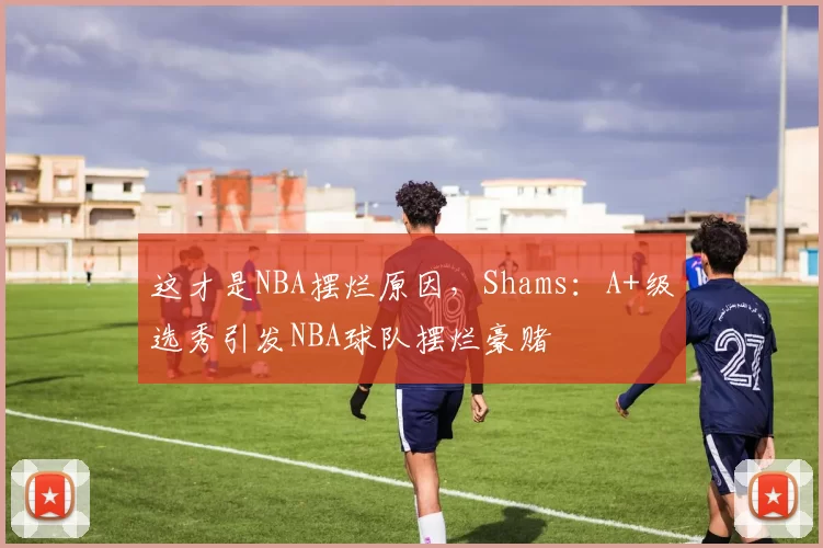 这才是NBA摆烂原因,Shams:A+级选秀引发NBA球队摆烂豪赌