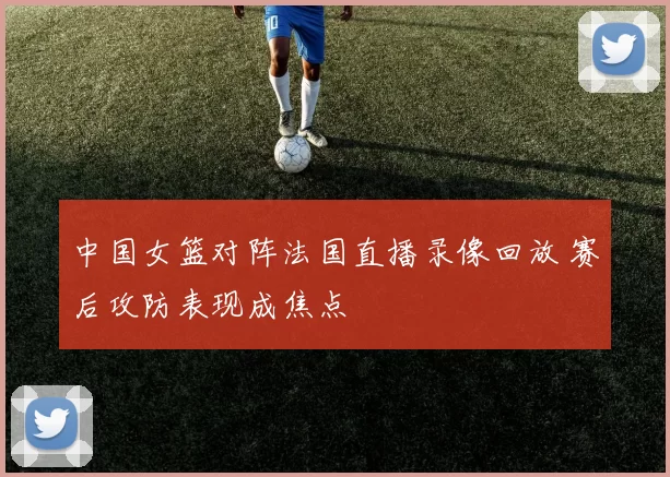 中国女篮对阵法国直播录像回放 赛后攻防表现成焦点