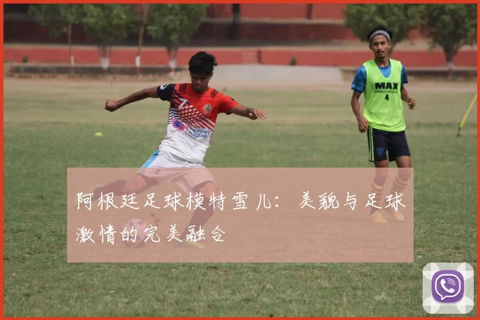 阿根廷足球模特雪儿：美貌与足球激情的完美融合