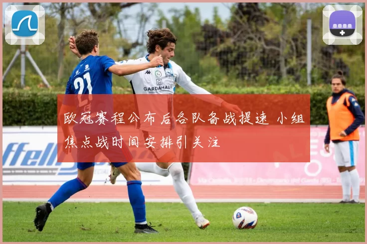 欧冠赛程公布后各队备战提速 小组焦点战时间安排引关注