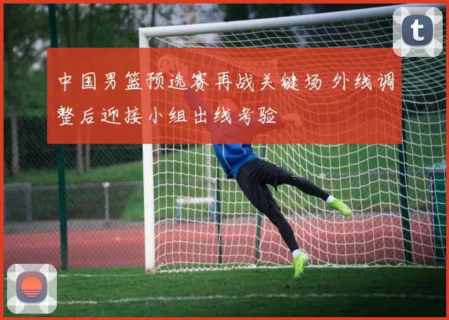 中国男篮预选赛再战关键场 外线调整后迎接小组出线考验