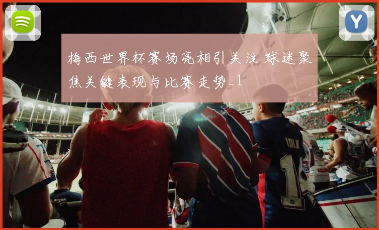 梅西世界杯赛场亮相引关注 球迷聚焦关键表现与比赛走势_1