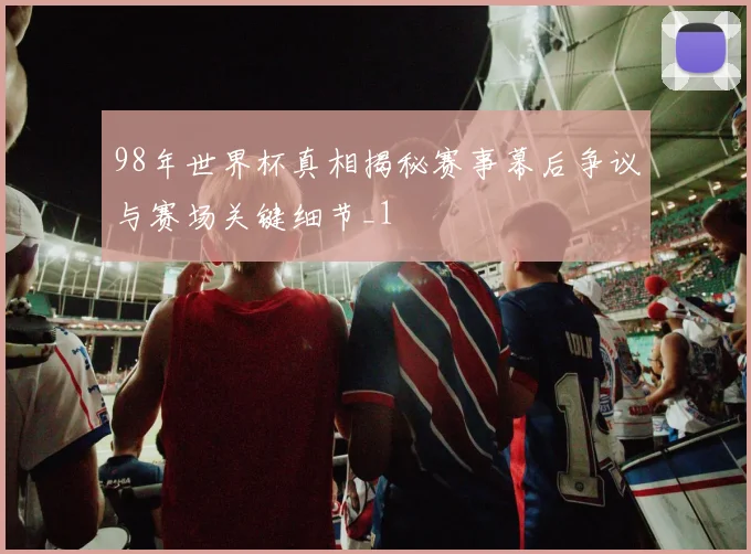 98年世界杯真相揭秘赛事幕后争议与赛场关键细节_1